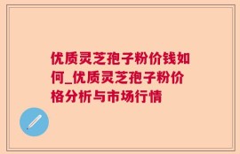 优质灵芝孢子粉价钱如何_优质灵芝孢子粉价格分析与市场行情