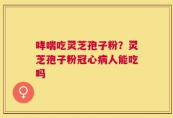 哮喘吃灵芝孢子粉？灵芝孢子粉冠心病人能吃吗