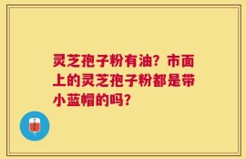 灵芝孢子粉有油？市面上的灵芝孢子粉都是带小蓝帽的吗？