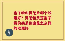 孢子粉和灵芝片哪个效果好？灵芝和灵芝孢子粉的关系到底是怎么样的谁更好