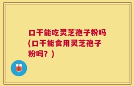 口干能吃灵芝孢子粉吗(口干能食用灵芝孢子粉吗？)