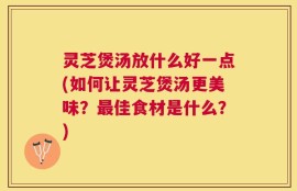 灵芝煲汤放什么好一点(如何让灵芝煲汤更美味？最佳食材是什么？)