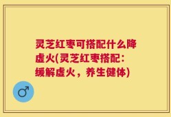 灵芝红枣可搭配什么降虚火(灵芝红枣搭配：缓解虚火，养生健体)
