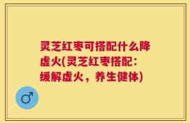 灵芝红枣可搭配什么降虚火(灵芝红枣搭配：缓解虚火，养生健体)