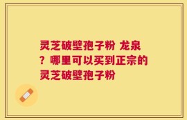 灵芝破壁孢子粉 龙泉？哪里可以买到正宗的灵芝破壁孢子粉