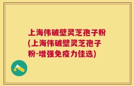 上海伟破壁灵芝孢子粉(上海伟破壁灵芝孢子粉-增强免疫力佳选)