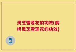 灵芝雪莲花的功效(解析灵芝雪莲花的功效)