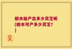 椴木能产出多少灵芝呢(椴木可产多少灵芝？)