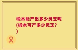 椴木能产出多少灵芝呢(椴木可产多少灵芝？)