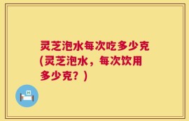 灵芝泡水每次吃多少克(灵芝泡水，每次饮用多少克？)