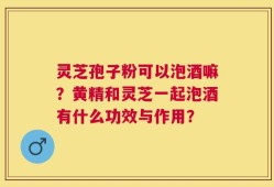 灵芝孢子粉可以泡酒嘛？黄精和灵芝一起泡酒有什么功效与作用？