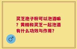 灵芝孢子粉可以泡酒嘛？黄精和灵芝一起泡酒有什么功效与作用？