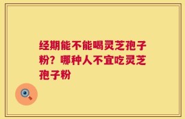 经期能不能喝灵芝孢子粉？哪种人不宜吃灵芝孢子粉