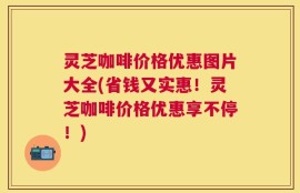 灵芝咖啡价格优惠图片大全(省钱又实惠！灵芝咖啡价格优惠享不停！)