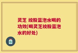 灵芝 绞股蓝泡水喝的功效(喝灵芝绞股蓝泡水的好处)