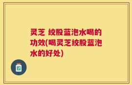 灵芝 绞股蓝泡水喝的功效(喝灵芝绞股蓝泡水的好处)