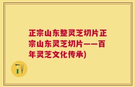 正宗山东整灵芝切片正宗山东灵芝切片——百年灵芝文化传承)