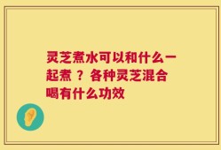 灵芝煮水可以和什么一起煮 ？各种灵芝混合喝有什么功效