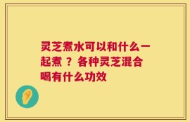 灵芝煮水可以和什么一起煮 ？各种灵芝混合喝有什么功效
