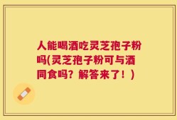 人能喝酒吃灵芝孢子粉吗(灵芝孢子粉可与酒同食吗？解答来了！)