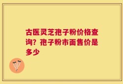 古医灵芝孢子粉价格查询？孢子粉市面售价是多少