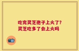 吃完灵芝孢子上火了？灵芝吃多了会上火吗