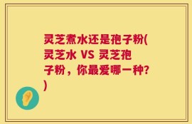 灵芝煮水还是孢子粉(灵芝水 VS 灵芝孢子粉，你最爱哪一种？)