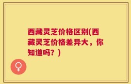 西藏灵芝价格区别(西藏灵芝价格差异大，你知道吗？)