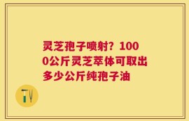 灵芝孢子喷射？1000公斤灵芝萃体可取出多少公斤纯孢子油