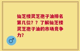 仙芝楼灵芝孢子油排名第几位？？了解仙芝楼灵芝孢子油的市场竞争力？
