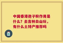 中国香港孢子粉作用是什么？去吉林白山玩，有什么土特产推荐吗