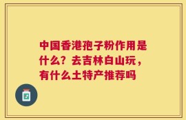 中国香港孢子粉作用是什么？去吉林白山玩，有什么土特产推荐吗