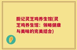 厨记灵芝鸡养生馆(灵芝鸡养生馆：领略健康与美味的完美结合)