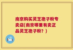 南京购买灵芝孢子粉专卖店(南京哪里有卖正品灵芝孢子粉？)