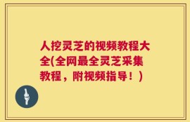 人挖灵芝的视频教程大全(全网最全灵芝采集教程，附视频指导！)