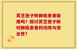 灵芝孢子粉肺癌患者能用吗？探讨灵芝孢子粉对肺癌患者的功效与安全性？