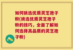 如何挑选优质灵芝孢子粉(挑选优质灵芝孢子粉的技巧，全面了解如何选择高品质的灵芝孢子粉)