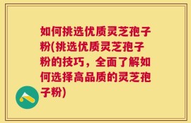 如何挑选优质灵芝孢子粉(挑选优质灵芝孢子粉的技巧，全面了解如何选择高品质的灵芝孢子粉)