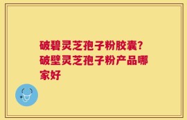 破碧灵芝孢子粉胶囊？破壁灵芝孢子粉产品哪家好