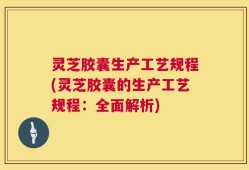 灵芝胶囊生产工艺规程(灵芝胶囊的生产工艺规程：全面解析)