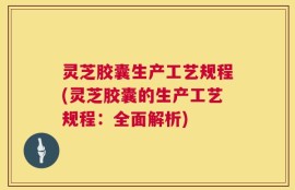 灵芝胶囊生产工艺规程(灵芝胶囊的生产工艺规程：全面解析)