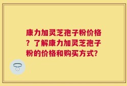 康力加灵芝孢子粉价格？了解康力加灵芝孢子粉的价格和购买方式？