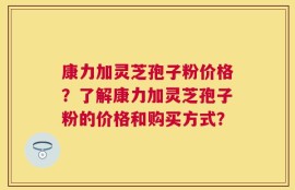 康力加灵芝孢子粉价格？了解康力加灵芝孢子粉的价格和购买方式？