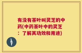 有没有茶叶叫灵芝的中药(中药茶叶中的灵芝：了解其功效和用途)