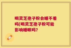 喝灵芝孢子粉会睡不着吗(喝灵芝孢子粉可能影响睡眠吗？
