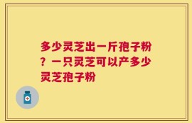 多少灵芝出一斤孢子粉？一只灵芝可以产多少灵芝孢子粉