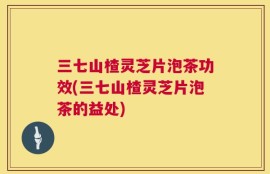 三七山楂灵芝片泡茶功效(三七山楂灵芝片泡茶的益处)
