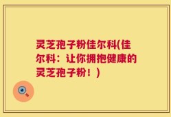 灵芝孢子粉佳尔科(佳尔科：让你拥抱健康的灵芝孢子粉！)