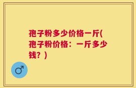孢子粉多少价格一斤(孢子粉价格：一斤多少钱？)