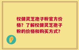 权健灵芝孢子粉官方价格？了解权健灵芝孢子粉的价格和购买方式？